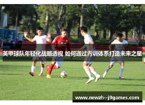英甲球队年轻化战略透视 如何通过青训体系打造未来之星