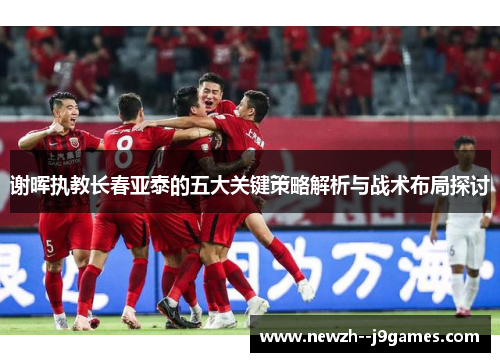 谢晖执教长春亚泰的五大关键策略解析与战术布局探讨