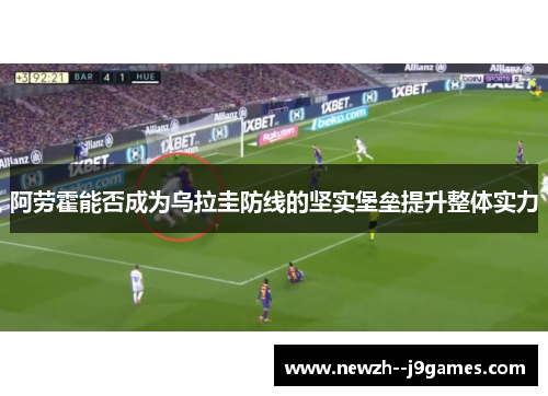阿劳霍能否成为乌拉圭防线的坚实堡垒提升整体实力 阿劳霍能否成为乌拉圭防线的坚实堡垒提升整体实力