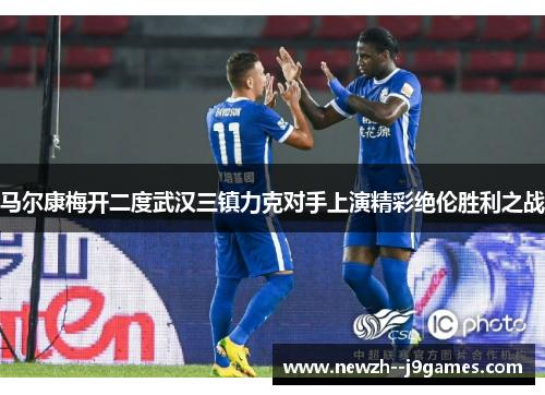 马尔康梅开二度武汉三镇力克对手上演精彩绝伦胜利之战 马尔康梅开二度武汉三镇力克对手上演精彩绝伦胜利之战