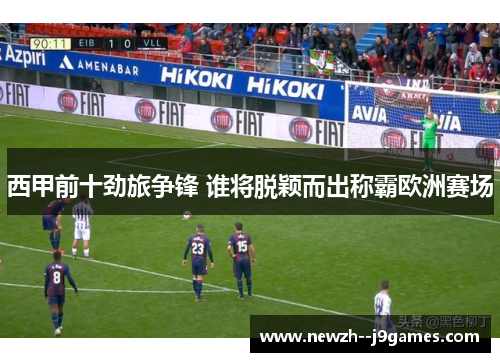 西甲前十劲旅争锋 谁将脱颖而出称霸欧洲赛场