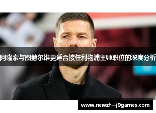 阿隆索与图赫尔谁更适合接任利物浦主帅职位的深度分析 阿隆索与图赫尔谁更适合接任利物浦主帅职位的深度分析