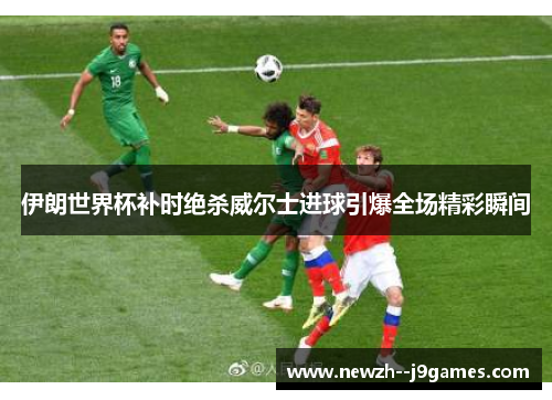 伊朗世界杯补时绝杀威尔士进球引爆全场精彩瞬间