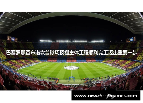 巴塞罗那宣布诺坎普球场顶棚主体工程顺利完工迈出重要一步